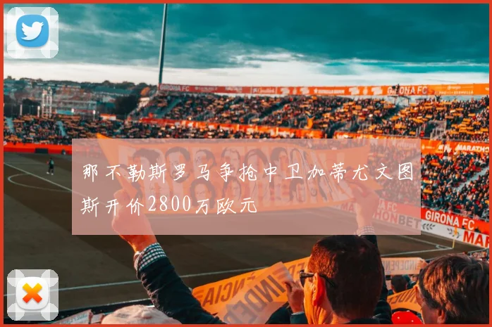 那不勒斯罗马争抢中卫加蒂尤文图斯开价2800万欧元