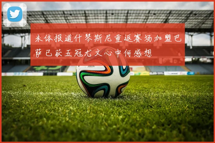 米体报道什琴斯尼重返赛场加盟巴萨已获五冠尤文心中何感想