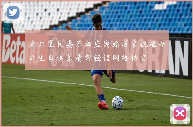 库尔图瓦妻子回应离婚谣言祝福老公生日快乐请勿轻信网络传言