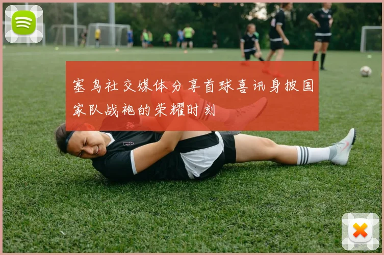 塞鸟社交媒体分享首球喜讯身披国家队战袍的荣耀时刻