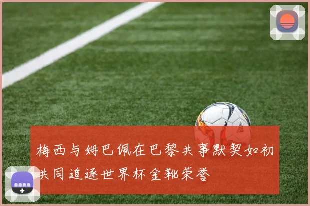 梅西与姆巴佩在巴黎共事默契如初共同追逐世界杯金靴荣誉