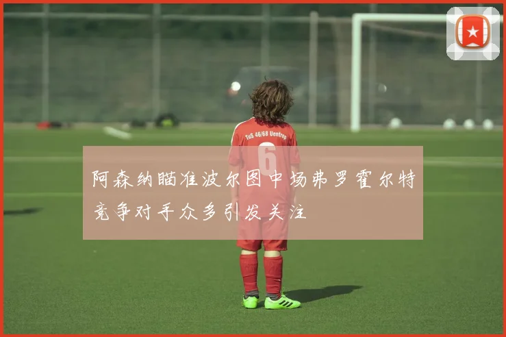 阿森纳瞄准波尔图中场弗罗霍尔特竞争对手众多引发关注