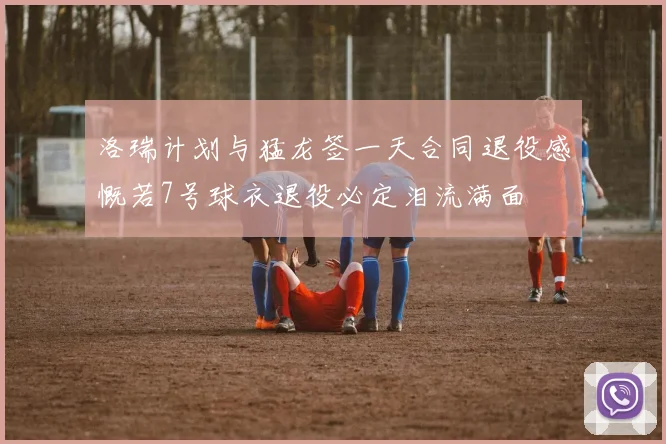 洛瑞计划与猛龙签一天合同退役感慨若7号球衣退役必定泪流满面