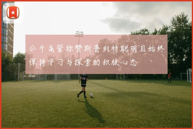 公牛高管称赞斯普利特聪明且始终保持学习与探索的积极心态