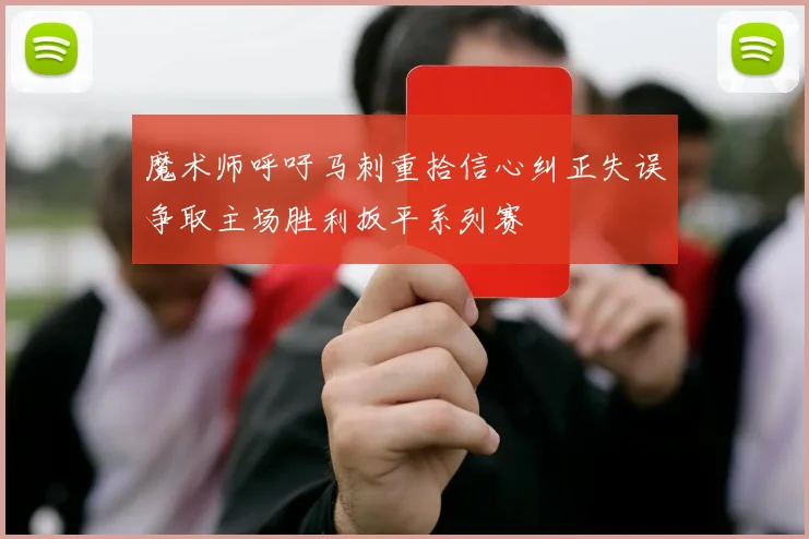 魔术师呼吁马刺重拾信心纠正失误争取主场胜利扳平系列赛
