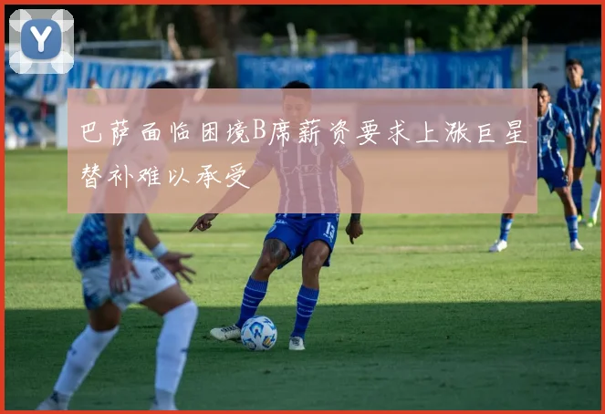 巴萨面临困境B席薪资要求上涨巨星替补难以承受
