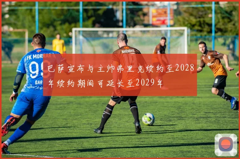 巴萨宣布与主帅弗里克续约至2028年续约期间可延长至2029年