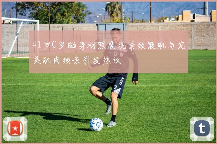 41岁C罗晒身材照展现紧致腹肌与完美肌肉线条引发热议