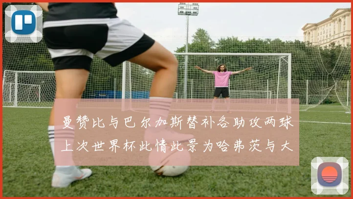 曼赞比与巴尔加斯替补各助攻两球上次世界杯此情此景为哈弗茨与大菲尔