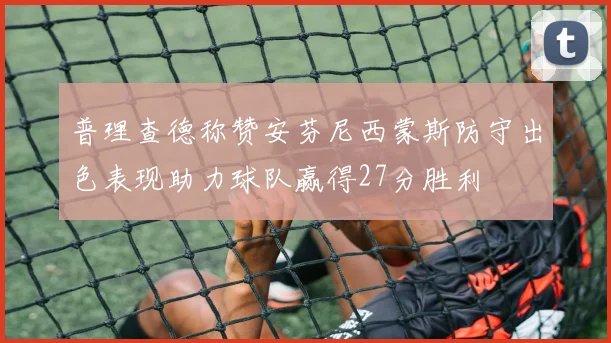 普理查德称赞安芬尼西蒙斯防守出色表现助力球队赢得27分胜利