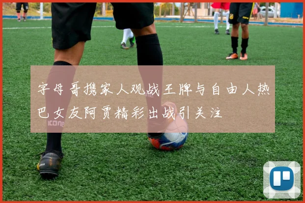 字母哥携家人观战王牌与自由人热巴女友阿贾精彩出战引关注