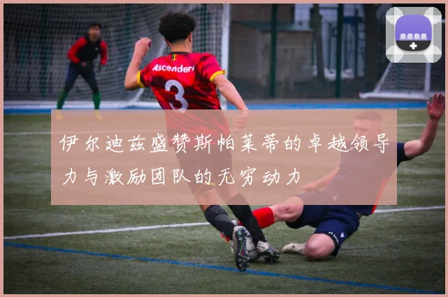 伊尔迪兹盛赞斯帕莱蒂的卓越领导力与激励团队的无穷动力