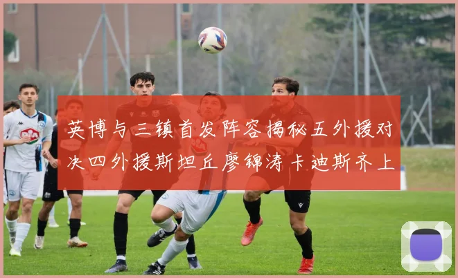 英博与三镇首发阵容揭秘五外援对决四外援斯坦丘廖锦涛卡迪斯齐上阵