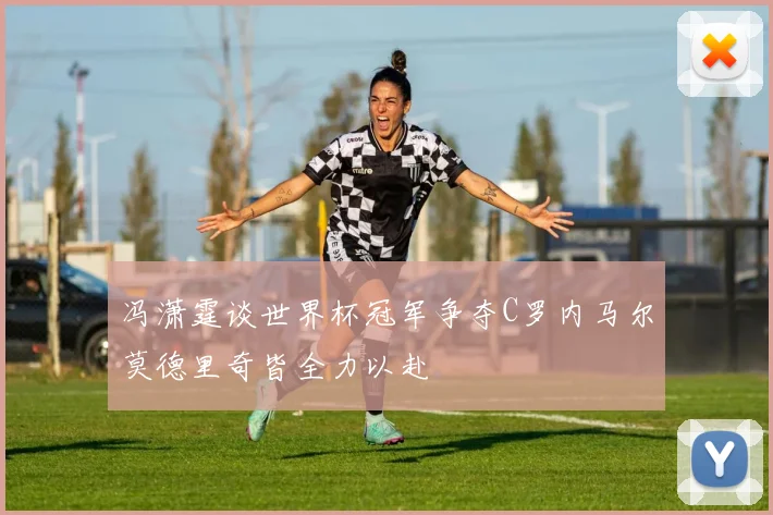 冯潇霆谈世界杯冠军争夺C罗内马尔莫德里奇皆全力以赴