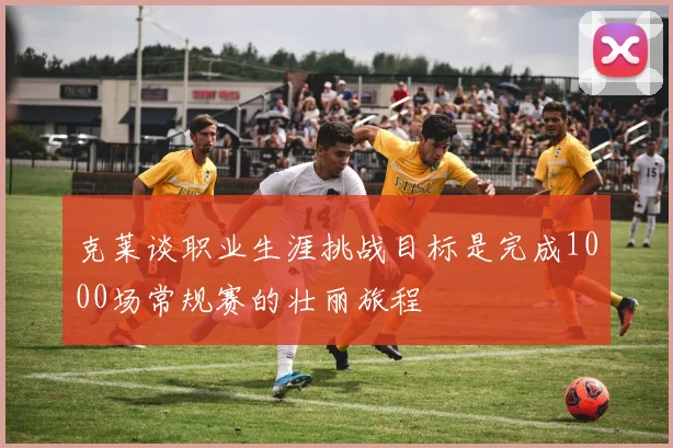 克莱谈职业生涯挑战目标是完成1000场常规赛的壮丽旅程