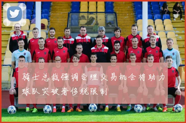 骑士总裁强调合理交易机会将助力球队突破奢侈税限制