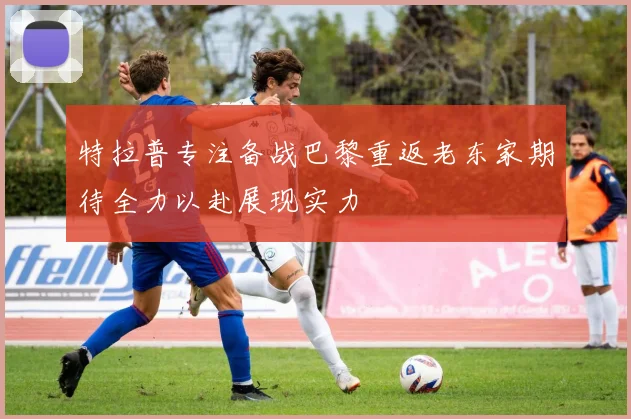 特拉普专注备战巴黎重返老东家期待全力以赴展现实力
