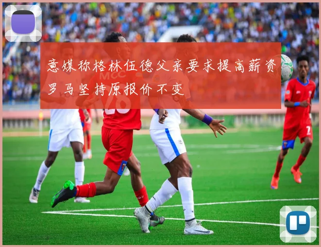 意媒称格林伍德父亲要求提高薪资罗马坚持原报价不变