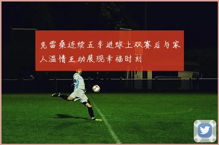 克雷桑连续五季进球上双赛后与家人温情互动展现幸福时刻