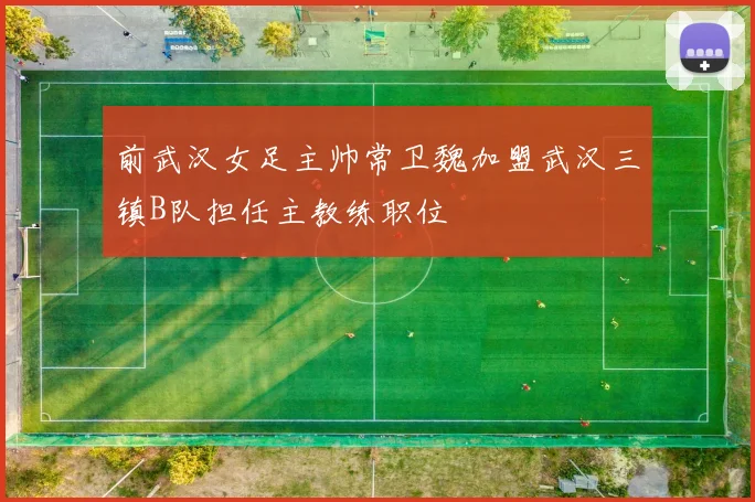 前武汉女足主帅常卫魏加盟武汉三镇B队担任主教练职位