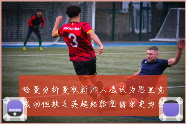 哈曼分析曼联新帅人选认为恩里克成功但缺乏英超经验图赫尔更为合适