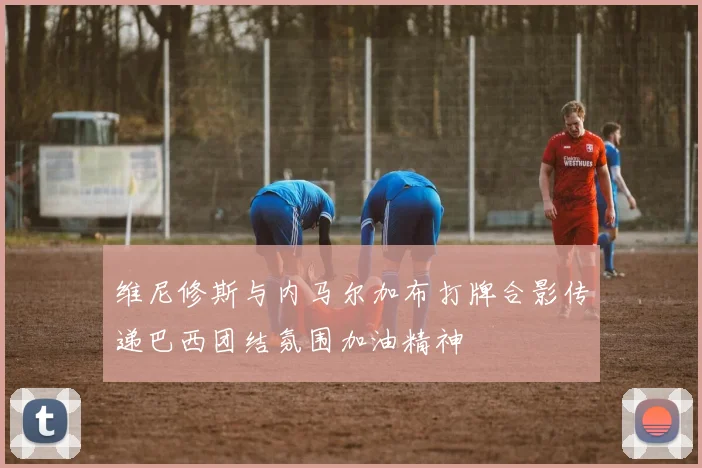维尼修斯与内马尔加布打牌合影传递巴西团结氛围加油精神