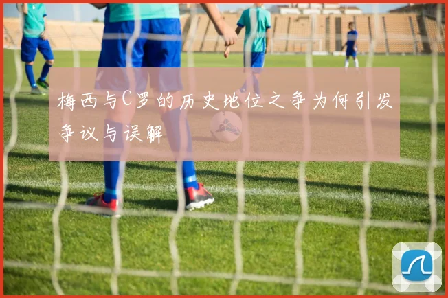 梅西与C罗的历史地位之争为何引发争议与误解