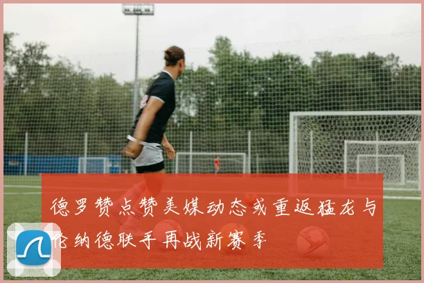 德罗赞点赞美媒动态或重返猛龙与伦纳德联手再战新赛季