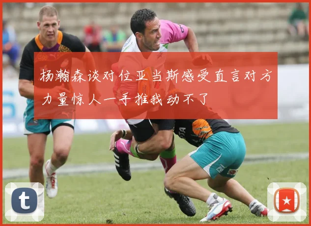 杨瀚森谈对位亚当斯感受直言对方力量惊人一手推我动不了