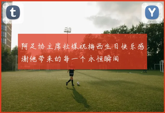阿足协主席社媒祝梅西生日快乐感谢他带来的每一个永恒瞬间