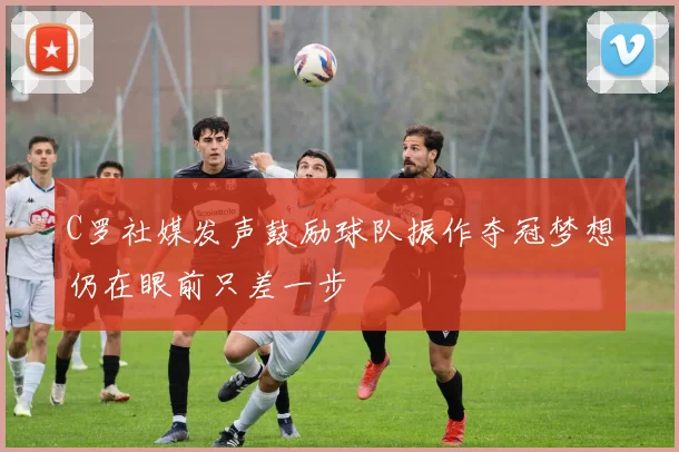 C罗社媒发声鼓励球队振作夺冠梦想仍在眼前只差一步