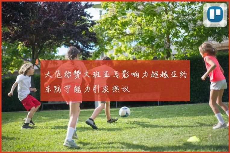 大范称赞文班亚马影响力超越亚约东防守能力引发热议