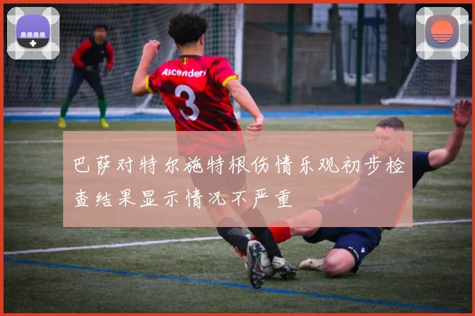 巴萨对特尔施特根伤情乐观初步检查结果显示情况不严重