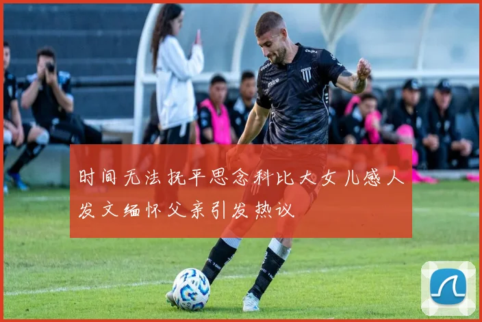 时间无法抚平思念科比大女儿感人发文缅怀父亲引发热议